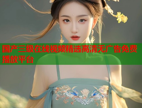 国产三级在线视频精选高清无广告免费播放平台