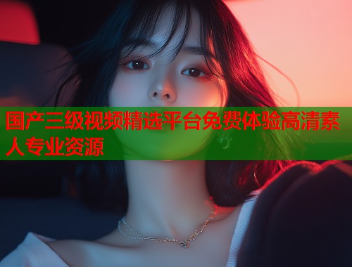 国产三级视频精选平台免费体验高清素人专业资源