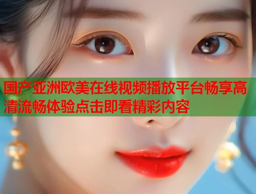 国产亚洲欧美在线视频播放平台畅享高清流畅体验点击即看精彩内容