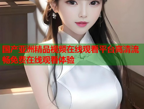 国产亚洲精品视频在线观看平台高清流畅免费在线观看体验