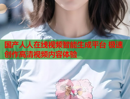 国产人人在线视频智能生成平台 极速创作高清视频内容体验