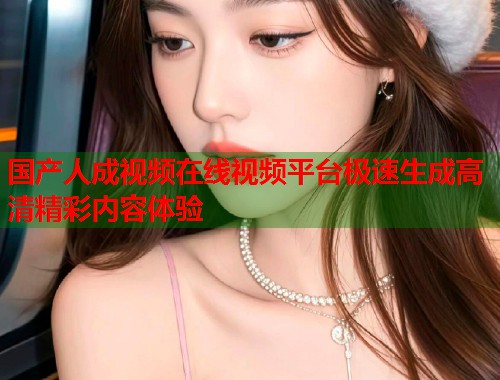 国产人成视频在线视频平台极速生成高清精彩内容体验