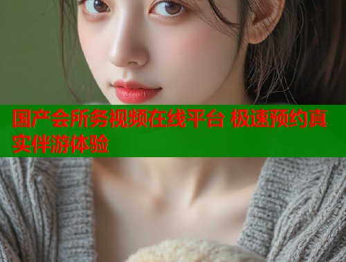 国产会所务视频在线平台 极速预约真实伴游体验