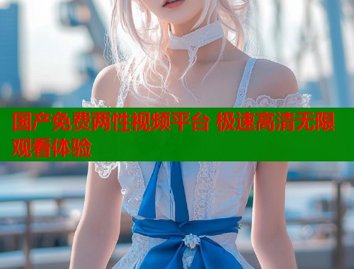 国产免费两性视频平台 极速高清无限观看体验