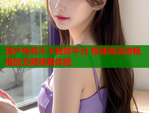 国产免费不卡视频平台 极速高清流畅播放无限观看体验
