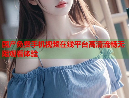 国产免费手机视频在线平台高清流畅无限观看体验