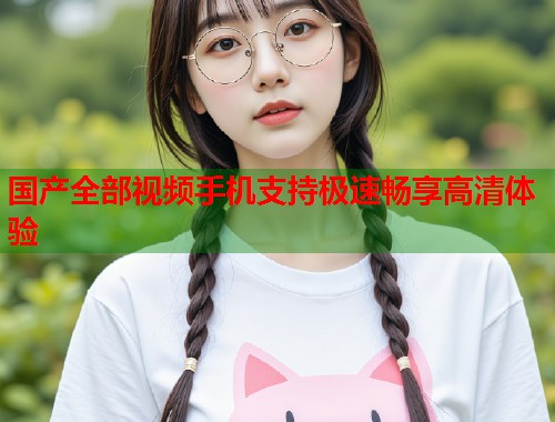 国产全部视频手机支持极速畅享高清体验