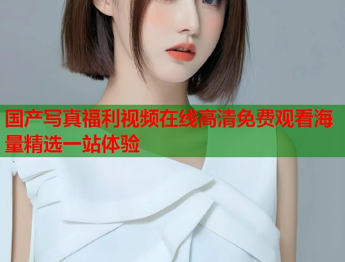 国产写真福利视频在线高清免费观看海量精选一站体验