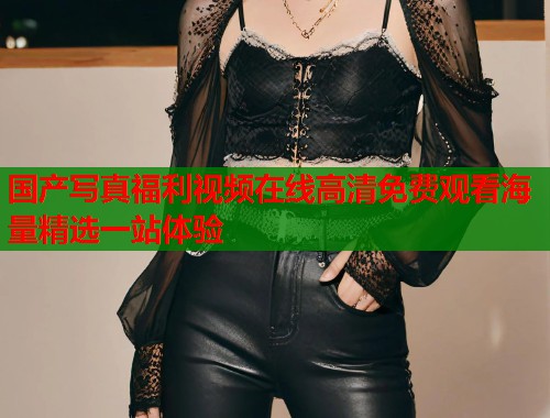 国产写真福利视频在线高清免费观看海量精选一站体验