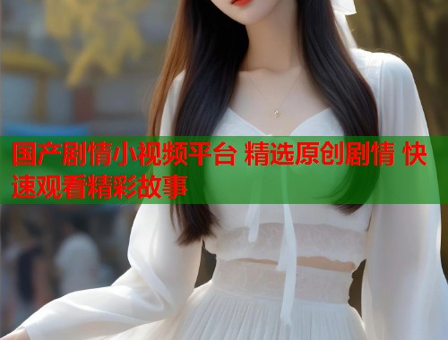 国产剧情小视频平台 精选原创剧情 快速观看精彩故事