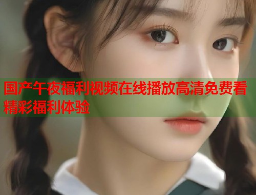 国产午夜福利视频在线播放高清免费看精彩福利体验