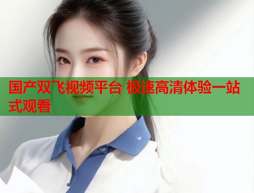 国产双飞视频平台 极速高清体验一站式观看