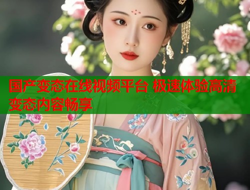 国产变态在线视频平台 极速体验高清变态内容畅享