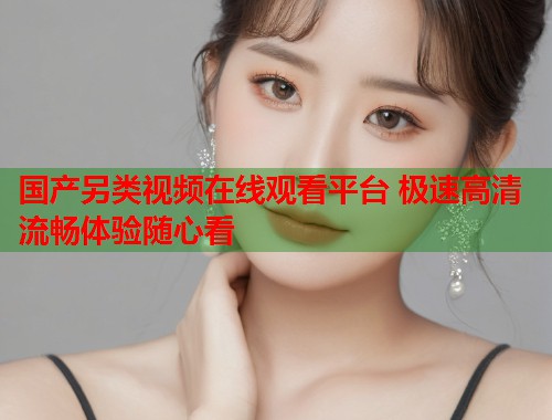 国产另类视频在线观看平台 极速高清流畅体验随心看