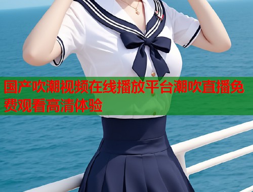 国产吹潮视频在线播放平台潮吹直播免费观看高清体验