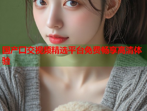 国产囗交视频精选平台免费畅享高清体验