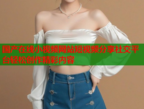 国产在线小视频网站短视频分享社交平台轻松创作精彩内容