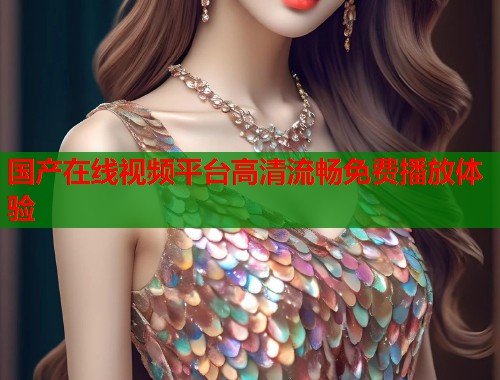 国产在线视频平台高清流畅免费播放体验 国产在线视频平台高清流畅免费播放体验