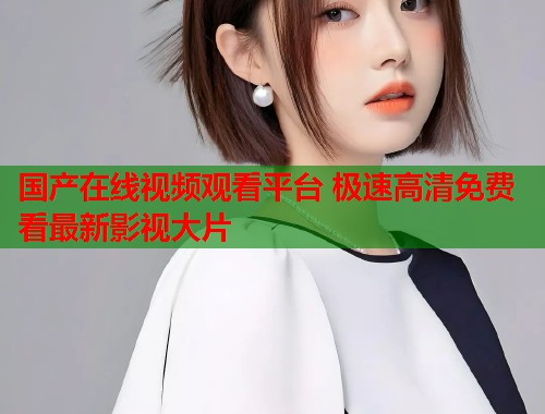 国产在线视频观看平台 极速高清免费看最新影视大片