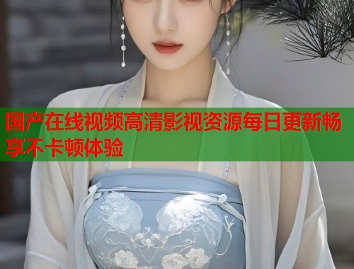 国产在线视频高清影视资源每日更新畅享不卡顿体验