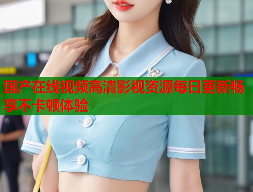 国产在线视频高清影视资源每日更新畅享不卡顿体验