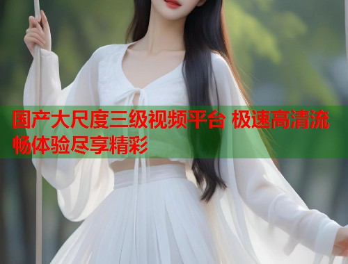 国产大尺度三级视频平台 极速高清流畅体验尽享精彩