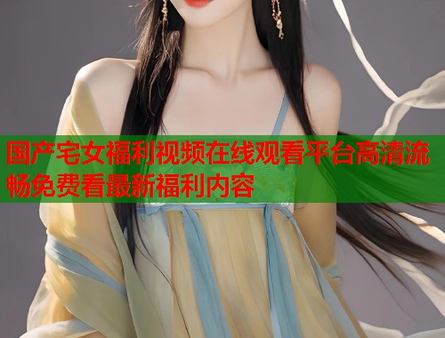 国产宅女福利视频在线观看平台高清流畅免费看最新福利内容