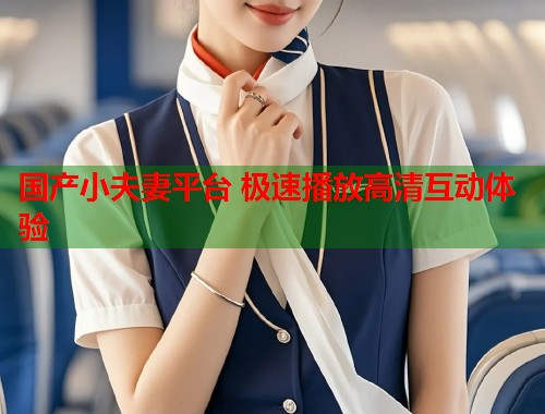 国产小夫妻平台 极速播放高清互动体验