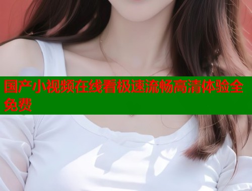 国产小视频在线看极速流畅高清体验全免费