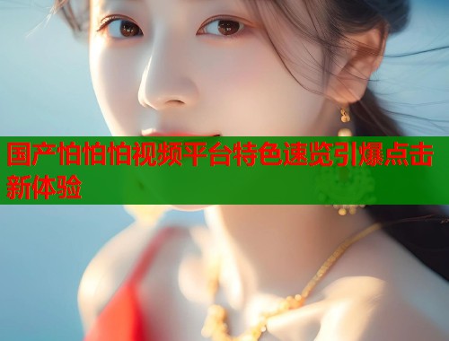 国产怕怕怕视频平台特色速览引爆点击新体验