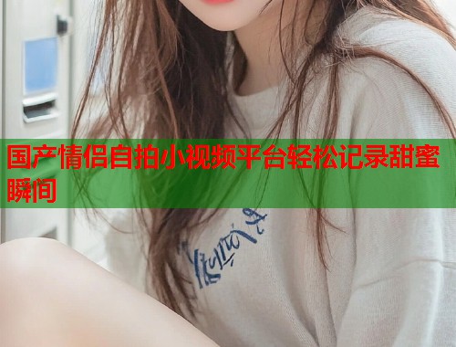 国产情侣自拍小视频平台轻松记录甜蜜瞬间