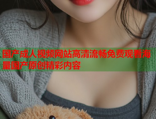 国产成人视频网站高清流畅免费观看海量国产原创精彩内容