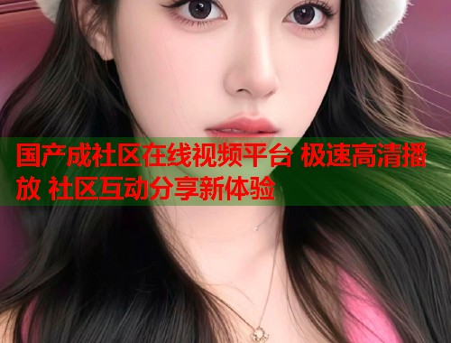 国产成社区在线视频平台 极速高清播放 社区互动分享新体验