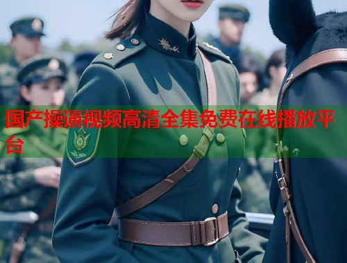 国产操逼视频高清全集免费在线播放平台