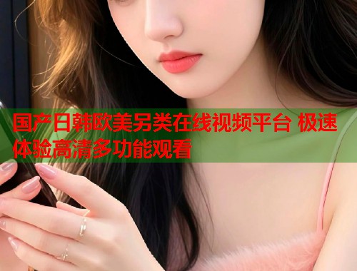 国产日韩欧美另类在线视频平台 极速体验高清多功能观看