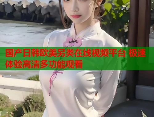国产日韩欧美另类在线视频平台 极速体验高清多功能观看