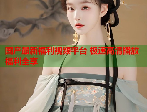 国产最新福利视频平台 极速高清播放福利全享