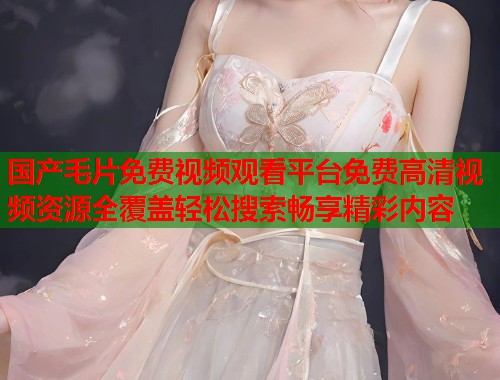 国产毛片免费视频观看平台免费高清视频资源全覆盖轻松搜索畅享精彩内容