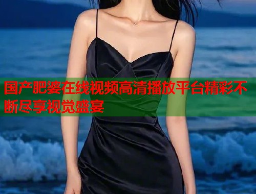 国产肥婆在线视频高清播放平台精彩不断尽享视觉盛宴
