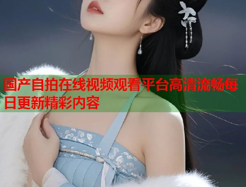 国产自拍在线视频观看平台高清流畅每日更新精彩内容