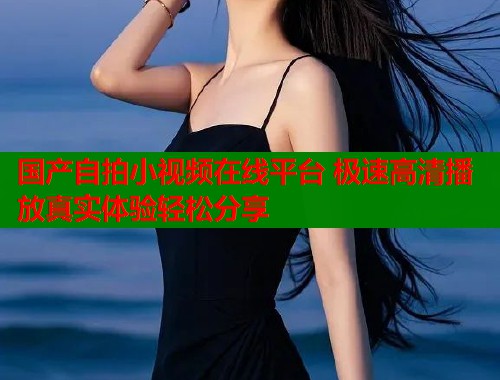 国产自拍小视频在线平台 极速高清播放真实体验轻松分享