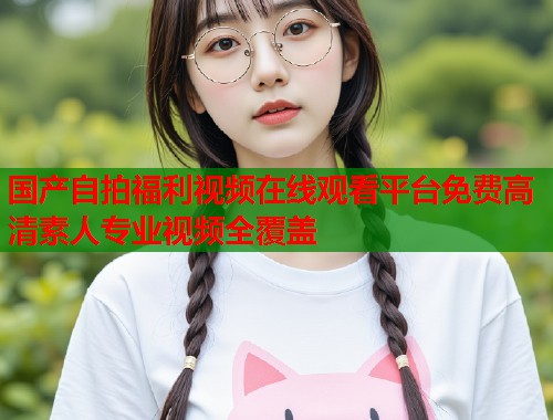 国产自拍福利视频在线观看平台免费高清素人专业视频全覆盖