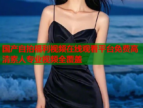 国产自拍福利视频在线观看平台免费高清素人专业视频全覆盖