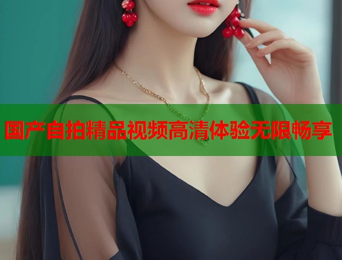 国产自拍精品视频高清体验无限畅享