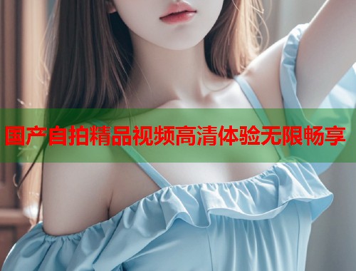 国产自拍精品视频高清体验无限畅享