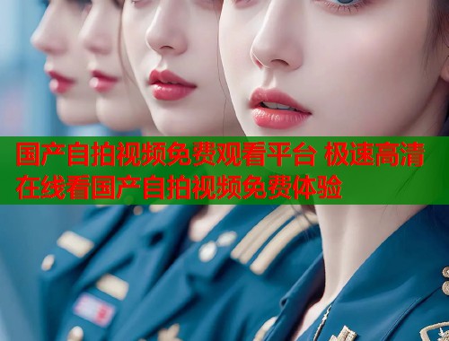国产自拍视频免费观看平台 极速高清在线看国产自拍视频免费体验