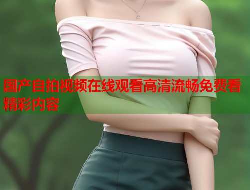 国产自拍视频在线观看高清流畅免费看精彩内容