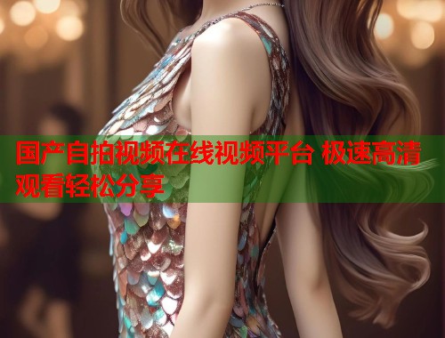国产自拍视频在线视频平台 极速高清观看轻松分享