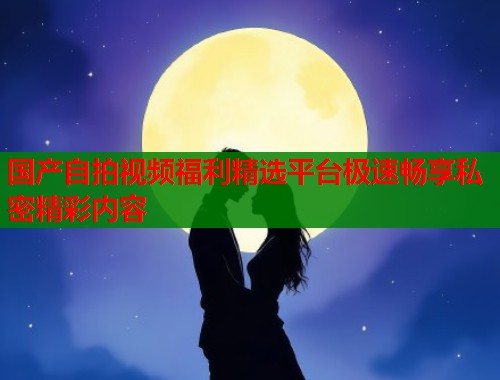 国产自拍视频福利精选平台极速畅享私密精彩内容