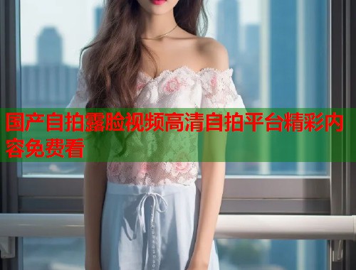 国产自拍露脸视频高清自拍平台精彩内容免费看